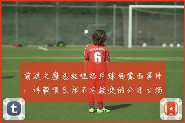 前进之鹰总经理怒斥球场蒙面事件，详解俱乐部不可接受的公开立场与深层原因