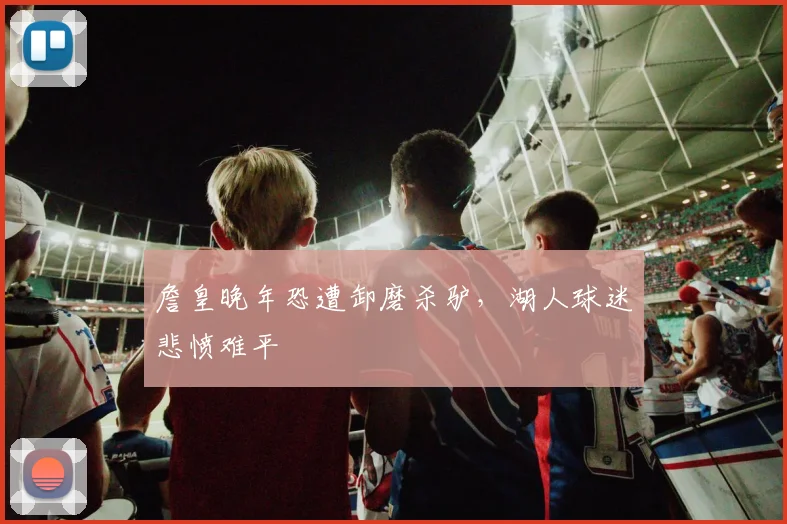 詹皇晚年恐遭卸磨杀驴，湖人球迷悲愤难平