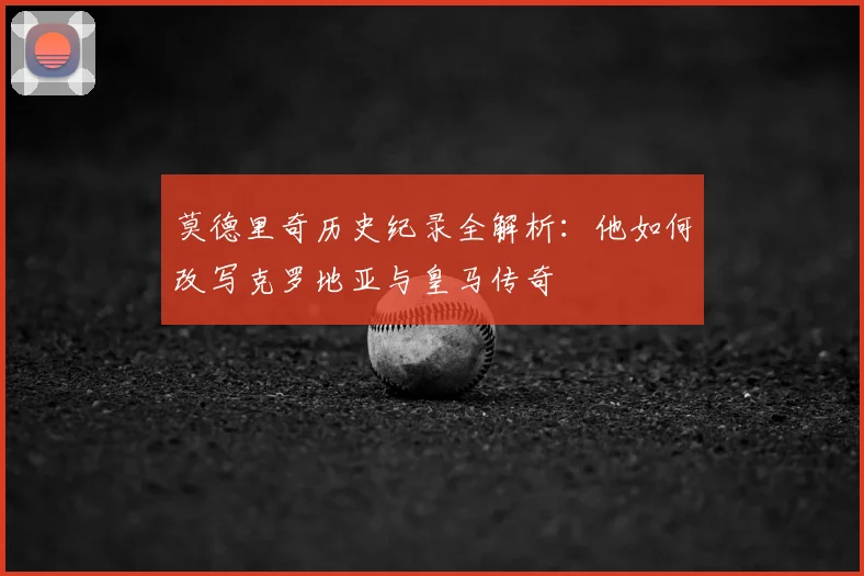 莫德里奇历史纪录全解析：他如何改写克罗地亚与皇马传奇