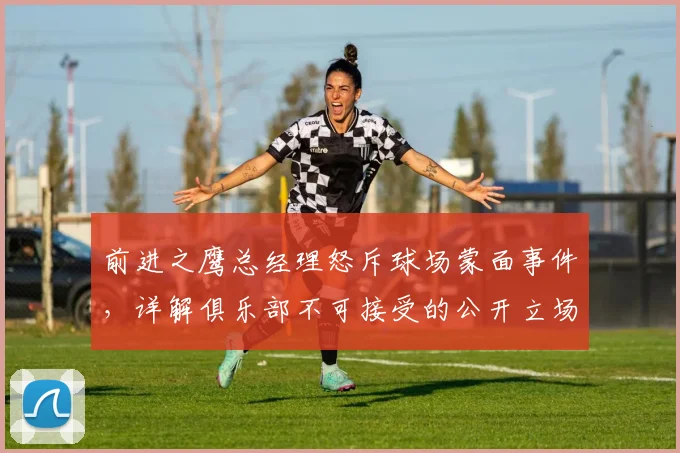 前进之鹰总经理怒斥球场蒙面事件，详解俱乐部不可接受的公开立场与深层原因
