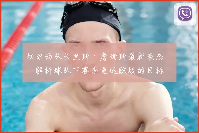切尔西队长里斯·詹姆斯最新表态:解析球队下赛季重返欧战的目标与挑战