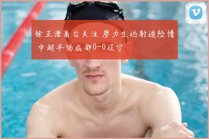 徐正源看台关注 廖力生远射造险情 中超半场成都0-0辽宁