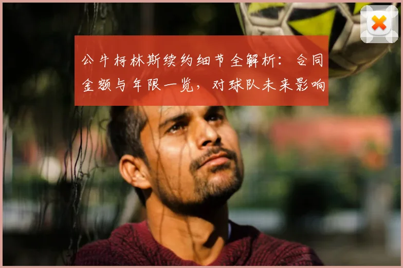 公牛柯林斯续约细节全解析：合同金额与年限一览，对球队未来影响几何？