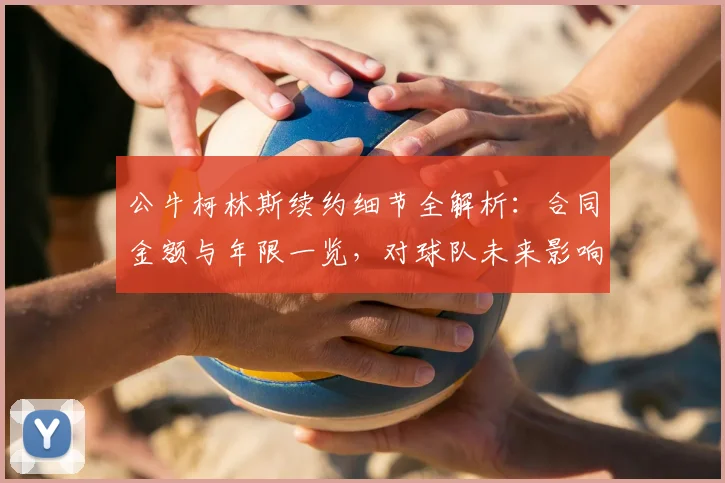 公牛柯林斯续约细节全解析:合同金额与年限一览,对球队未来影响几何?