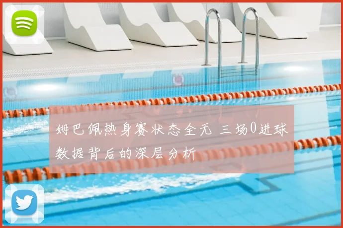 姆巴佩热身赛状态全无 三场0进球数据背后的深层分析