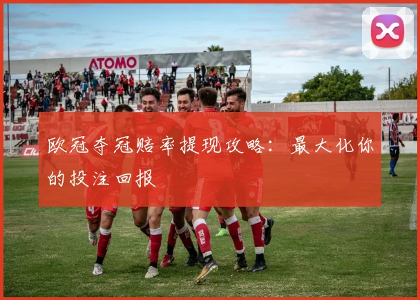 欧冠夺冠赔率提现攻略:最大化你的投注回报
