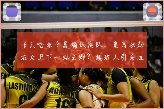 卡瓦哈尔今夏确认离队!皇马功勋右后卫下一站去哪?接班人引关注