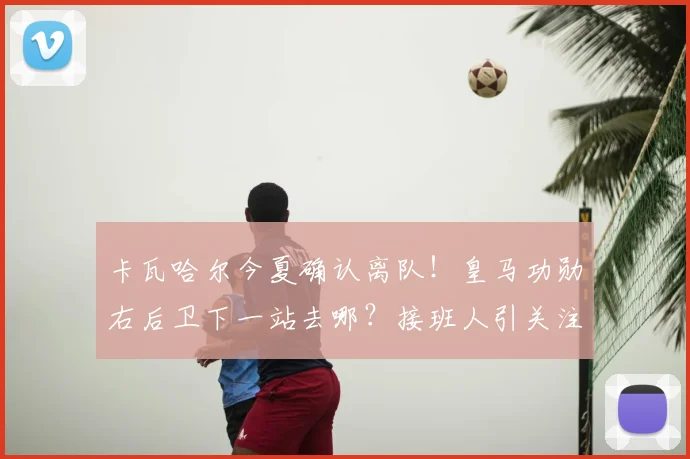 卡瓦哈尔今夏确认离队！皇马功勋右后卫下一站去哪？接班人引关注