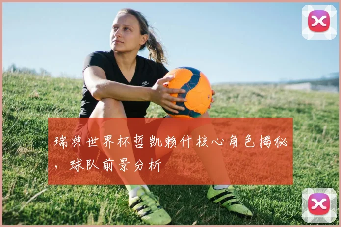 瑞典世界杯哲凯赖什核心角色揭秘,球队前景分析