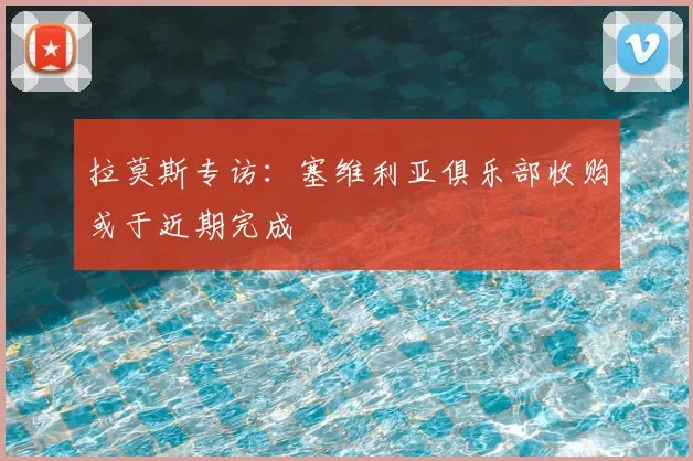 拉莫斯专访：塞维利亚俱乐部收购或于近期完成
