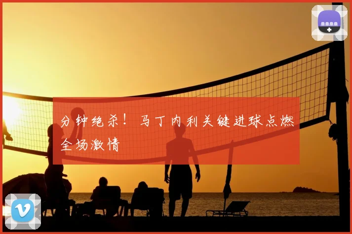 分钟绝杀！马丁内利关键进球点燃全场激情