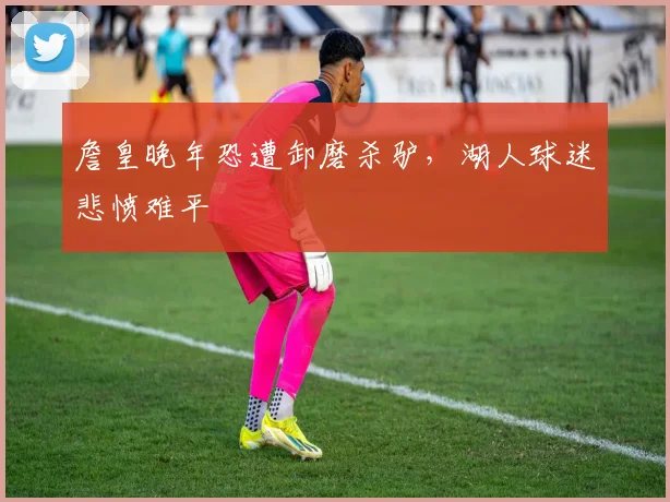 詹皇晚年恐遭卸磨杀驴，湖人球迷悲愤难平