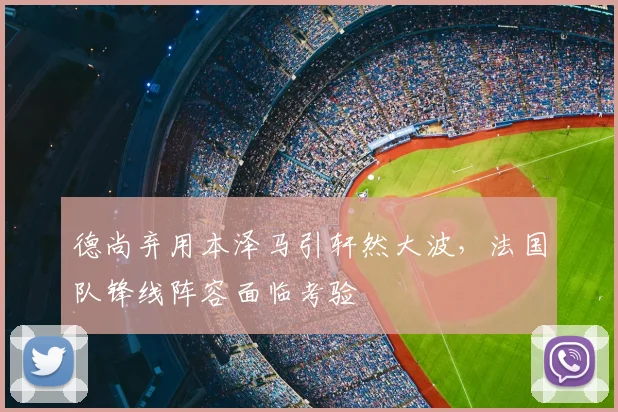 德尚弃用本泽马引轩然大波，法国队锋线阵容面临考验